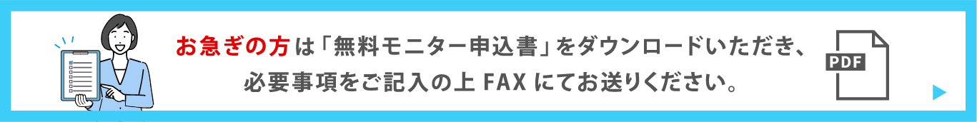 お急ぎの方は「無料モニター申込書」をダウンロードいただき、必要事項をご記入の上FAXにてお送りください。